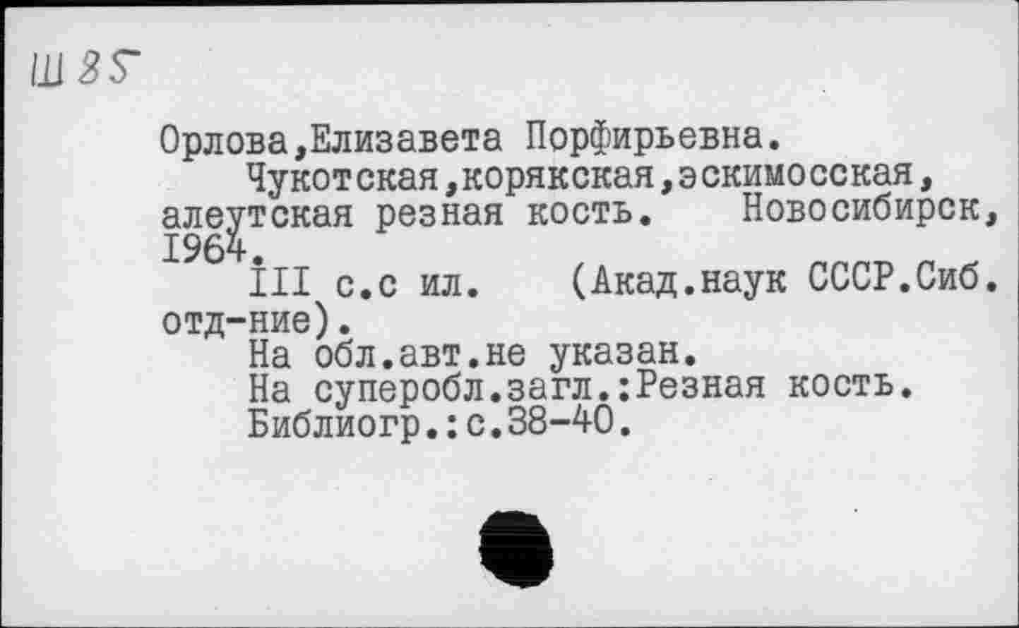 ﻿Орлова,Елизавета Порфирьевна.
Чукотская,корякская,эскимосская, алеутская резная кость. Новосибирск
ІІІ с.с ил. (Акад.наук СССР.Сиб отд-ние).
На обл.авт.не указан.
На суперобл.загл.:Резная кость.
Библиогр.: с.38-40.